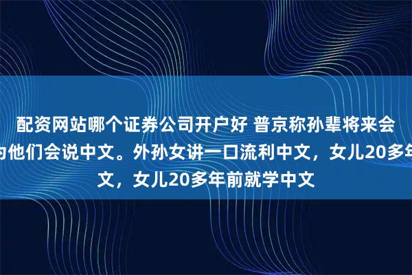配资网站哪个证券公司开户好 普京称孙辈将来会做翻译，因为他们会说中文。外孙女讲一口流利中文，女儿20多年前就学中文
