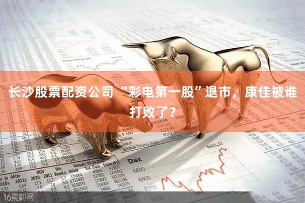 长沙股票配资公司 “彩电第一股”退市，康佳被谁打败了？